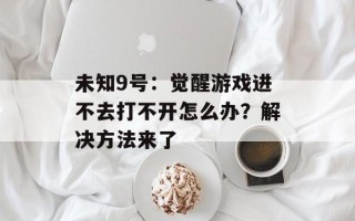 未知9号：觉醒游戏进不去打不开怎么办？解决方法来了