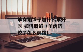 羊肉馅饺子加什么菜好吃 如何调馅（羊肉馅饺子怎么调馅）