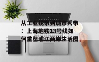 从工业锈带到城市秀带：上海地铁13号线如何重塑浦江两岸生活圈