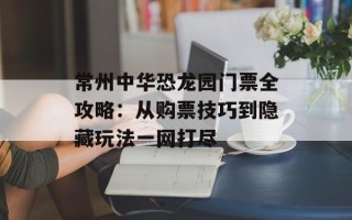 常州中华恐龙园门票全攻略：从购票技巧到隐藏玩法一网打尽