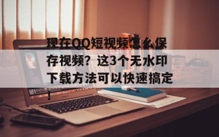现在QQ短视频怎么保存视频？这3个无水印下载方法可以快速搞定！