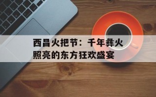 西昌火把节：千年彝火照亮的东方狂欢盛宴