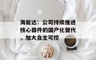 海能达：公司持续推进核心器件的国产化替代，加大自主可控