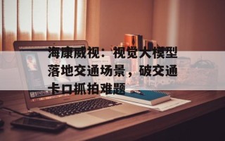 海康威视：视觉大模型落地交通场景，破交通卡口抓拍难题