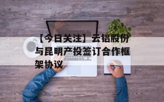 【今日关注】云铝股份与昆明产投签订合作框架协议
