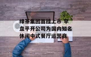 绿茶集团首挂上市 早盘平开公司为国内知名休闲中式餐厅运营商