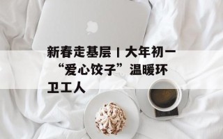 新春走基层丨大年初一 “爱心饺子”温暖环卫工人