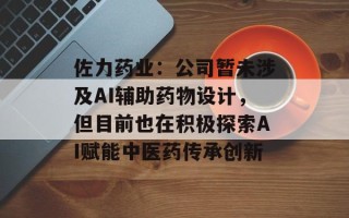佐力 *** 业：公司暂未涉及AI辅助 *** 物设计，但目前也在积极探索AI赋能中医 *** 传承创新