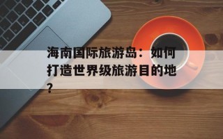 海南国际旅游岛：如何打造世界级旅游目的地？