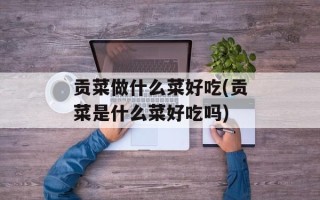 贡菜做什么菜好吃(贡菜是什么菜好吃吗)