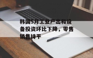 韩国5月工业产出和设备投资环比下降，零售销售持平
