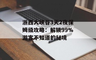 浙西大峡谷3天2夜保姆级攻略：解锁99%游客不知道的秘境