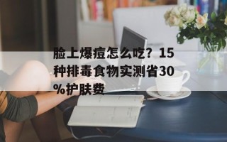 脸上爆痘怎么吃？15种排毒食物实测省30%护肤费