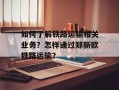 如何了解铁路运输相关业务？怎样通过郑新欧铁路运输？