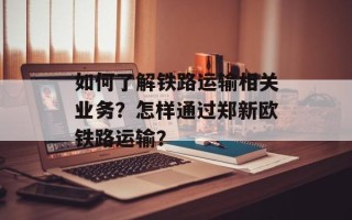 如何了解铁路运输相关业务？怎样通过郑新欧铁路运输？