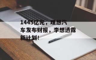 1445亿元，理想汽车发布财报，李想透露新计划！