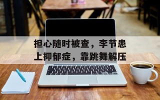 担心随时被查，李节患上抑郁症，靠跳舞解压