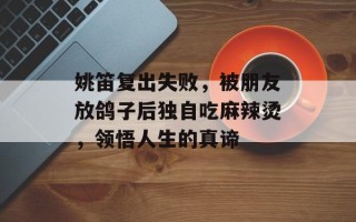姚笛复出失败，被朋友放鸽子后独自吃麻辣烫，领悟人生的真谛
