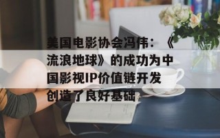 美国电影协会冯伟：《流浪地球》的成功为中国影视IP价值链开发创造了良好基础