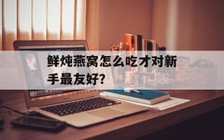 鲜炖燕窝怎么吃才对新手最友好？