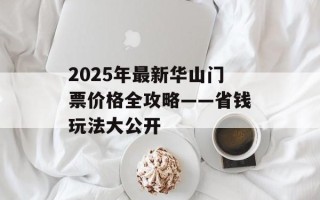 2025年最新华山门票价格全攻略——省钱玩法大公开