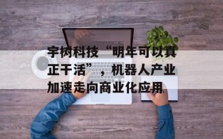 宇树科技“明年可以真正干活”，机器人产业加速走向商业化应用