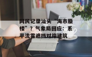 网民记录汕头“海市蜃楼”？气象局回应：系平流雾遮挡对岸建筑