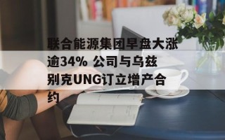 联合能源集团早盘大涨逾34% 公司与乌兹别克UNG订立增产合约