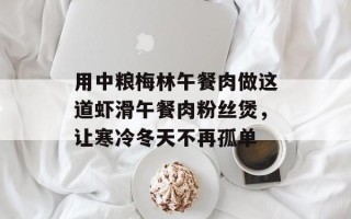 用中粮梅林午餐肉做这道虾滑午餐肉粉丝煲，让寒冷冬天不再孤单