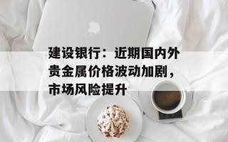建设银行：近期国内外贵金属价格波动加剧，市场风险提升