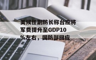 美候任副防长称台应将军费提升至GDP10%左右，国防部回应