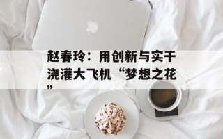 赵春玲：用创新与实干浇灌大飞机“梦想之花”