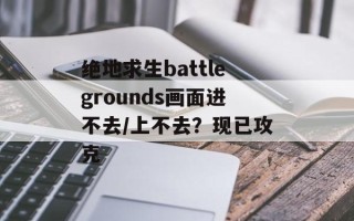 绝地求生battlegrounds画面进不去/上不去？现已攻克
