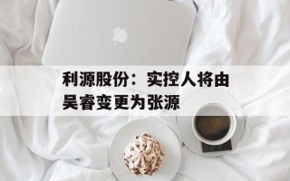 利源股份：实控人将由吴睿变更为张源