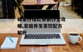 蜂蜜柠檬红茶制作全攻略,家庭养生茶饮配方解析