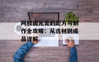 阿胶固元膏的配方与制作全攻略：从选材到成品详解