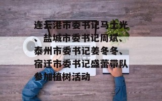 连云港市委书记马士光、盐城市委书记周斌、泰州市委书记姜冬冬、宿迁市委书记盛蕾带队参加植树活动
