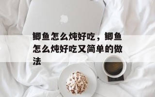 鲫鱼怎么炖好吃，鲫鱼怎么炖好吃又简单的做法