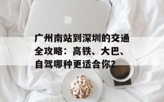 广州南站到深圳的交通全攻略：高铁、大巴、自驾哪种更适合你？