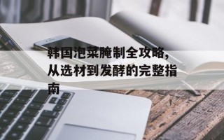 韩国泡菜腌制全攻略,从选材到发酵的完整指南