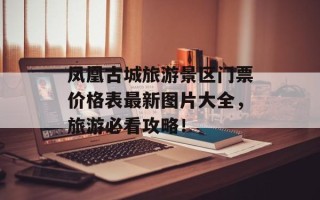 凤凰古城旅游景区门票价格表最新图片大全，旅游必看攻略！