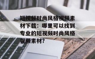 短视频时尚风格视频素材下载：哪里可以找到专业的短视频时尚风格视频素材？
