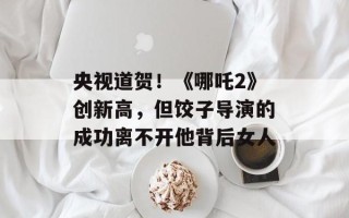 央视道贺！《哪吒2》创新高，但饺子导演的成功离不开他背后女人