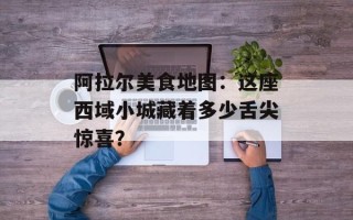 阿拉尔美食地图：这座西域小城藏着多少舌尖惊喜？