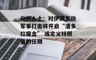分析人士：对伊朗发动军事打击将开启“潘多拉魔盒” 或定义特朗普的任期
