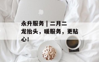 永升服务 | 二月二龙抬头，暖服务，更贴心！