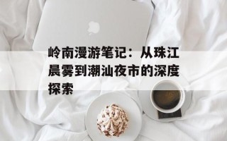岭南漫游笔记：从珠江晨雾到潮汕夜市的深度探索