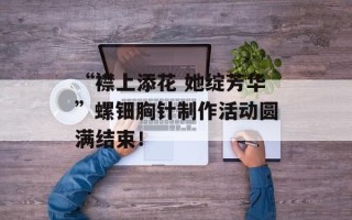 “襟上添花 她绽芳华”螺钿胸针制作活动圆满结束！
