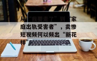 从“我要走了”到“家庭出轨受害者”，卖惨短视频何以频出“新花样”