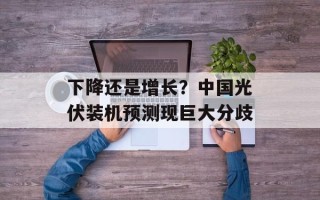 下降还是增长？中国光伏装机预测现巨大分歧